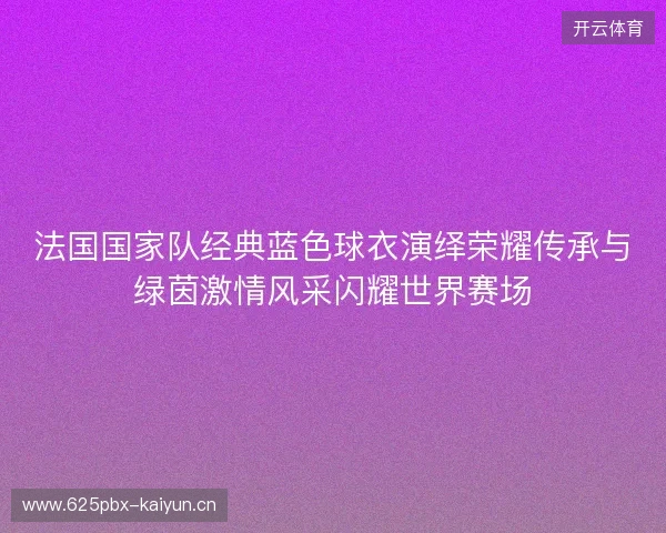 法国国家队经典蓝色球衣演绎荣耀传承与绿茵激情风采闪耀世界赛场 法国国家队经典蓝色球衣演绎荣耀传承与绿茵激情风采闪耀世界赛场