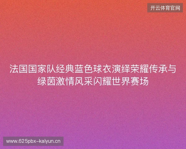 法国国家队经典蓝色球衣演绎荣耀传承与绿茵激情风采闪耀世界赛场 法国国家队经典蓝色球衣演绎荣耀传承与绿茵激情风采闪耀世界赛场
